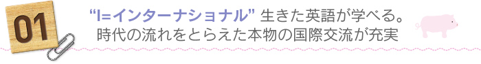 01.“I＝インターナショナル”生きた英語が学べる。時代の流れをとらえた本物の国際交流が充実